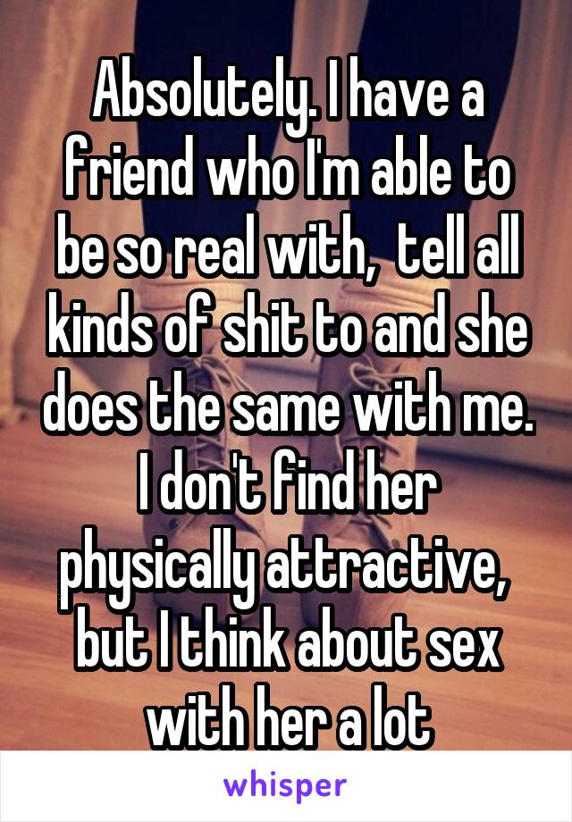 Absolutely. I have a friend who I'm able to be so real with,  tell all kinds of shit to and she does the same with me. I don't find her physically attractive,  but I think about sex with her a lot