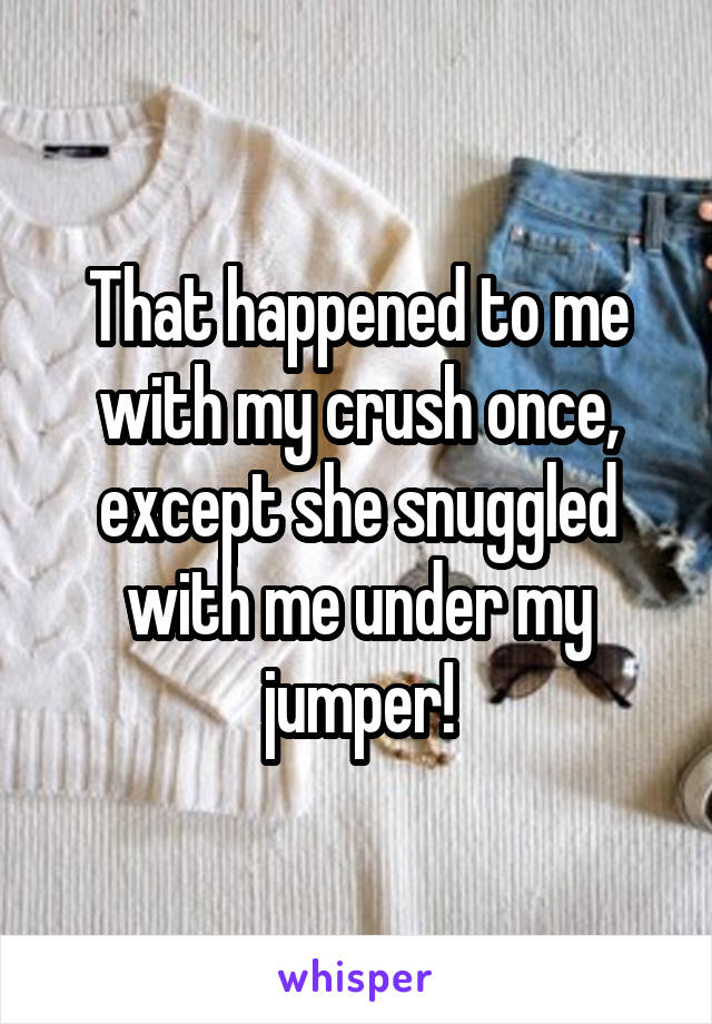 That happened to me with my crush once, except she snuggled with me under my jumper!