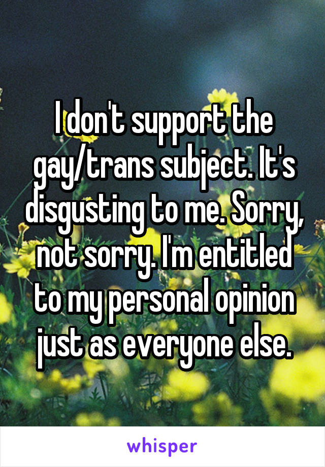 I don't support the gay/trans subject. It's disgusting to me. Sorry, not sorry. I'm entitled to my personal opinion just as everyone else.