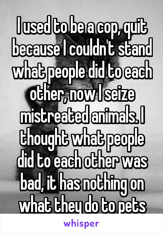 I used to be a cop, quit because I couldn't stand what people did to each other, now I seize mistreated animals. I thought what people did to each other was bad, it has nothing on what they do to pets