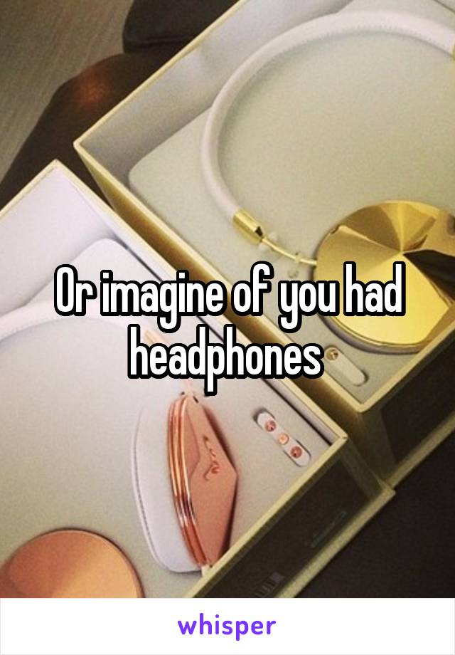 Or imagine of you had headphones 