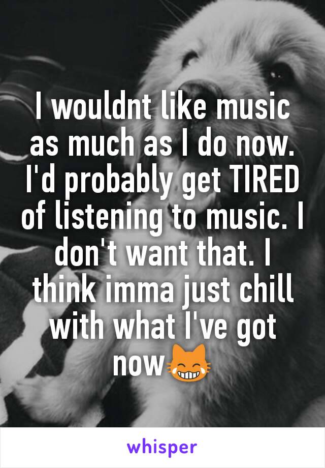 I wouldnt like music as much as I do now. I'd probably get TIRED of listening to music. I don't want that. I think imma just chill with what I've got now😹