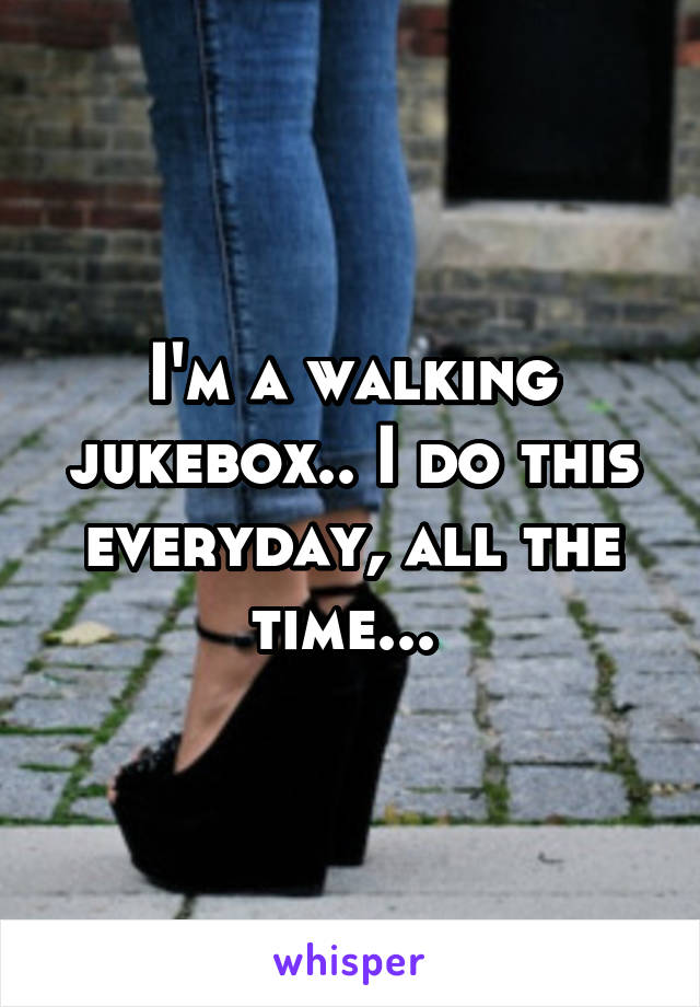 I'm a walking jukebox.. I do this everyday, all the time... 