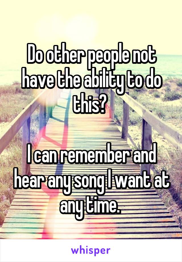 Do other people not have the ability to do this? 

I can remember and hear any song I want at any time. 