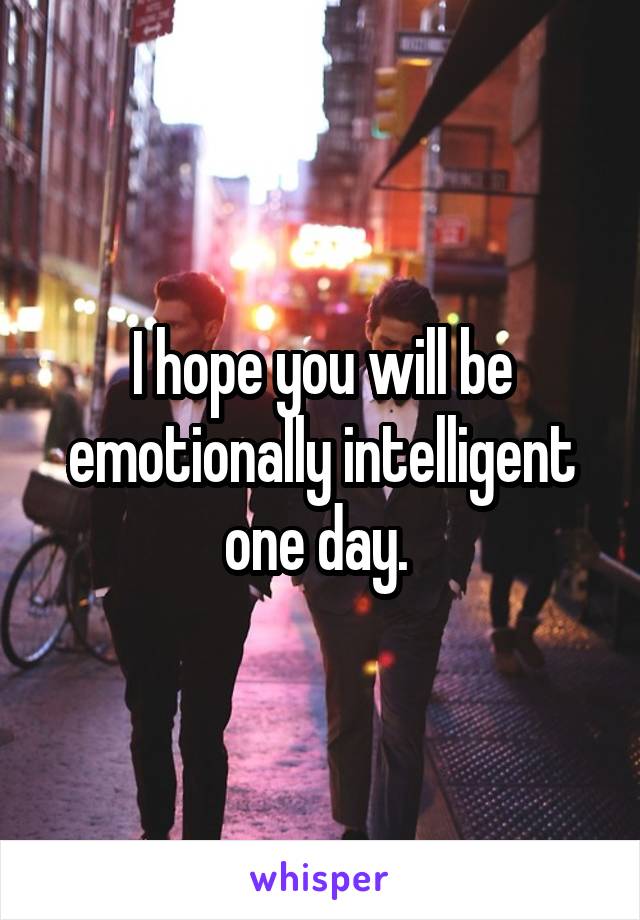 I hope you will be emotionally intelligent one day. 