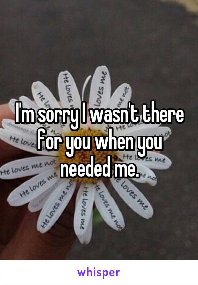 I'm sorry I wasn't there for you when you needed me.