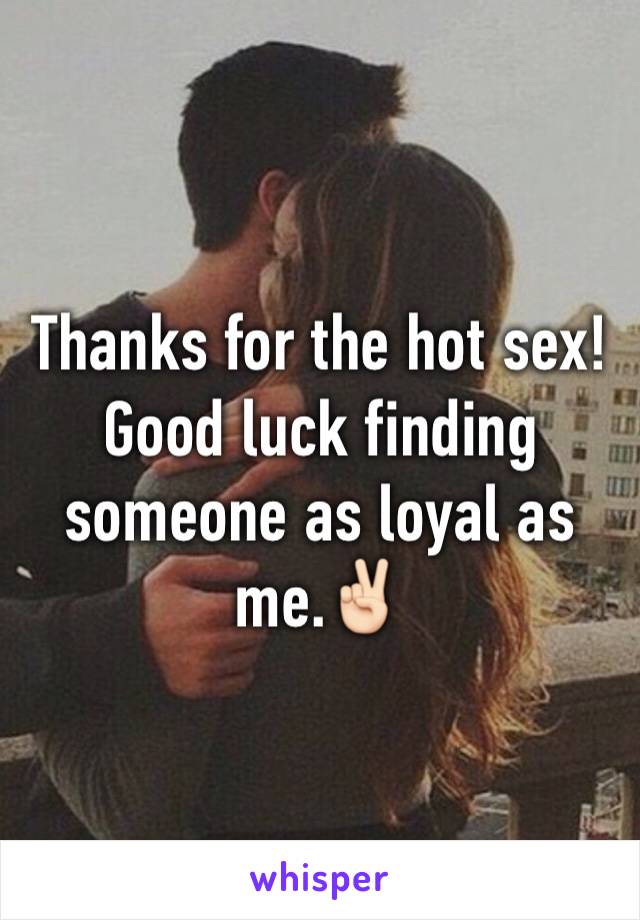 Thanks for the hot sex! Good luck finding someone as loyal as me.✌🏻️