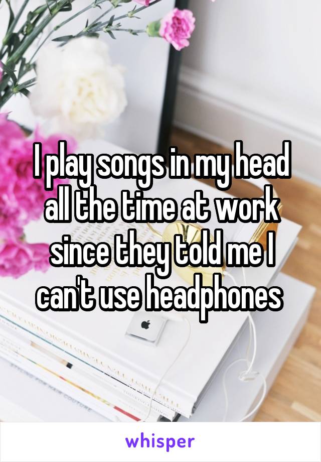 I play songs in my head all the time at work since they told me I can't use headphones 