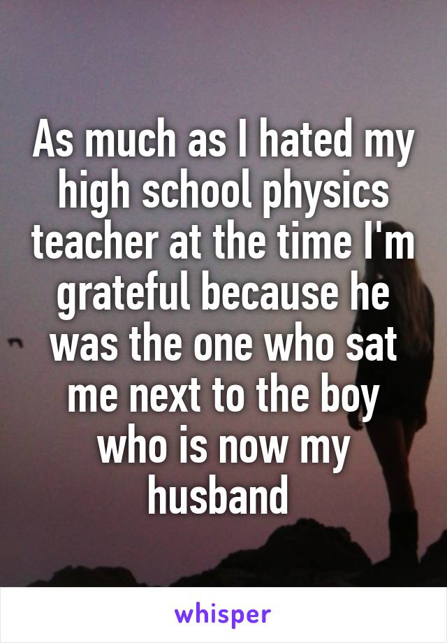 As much as I hated my high school physics teacher at the time I'm grateful because he was the one who sat me next to the boy who is now my husband 