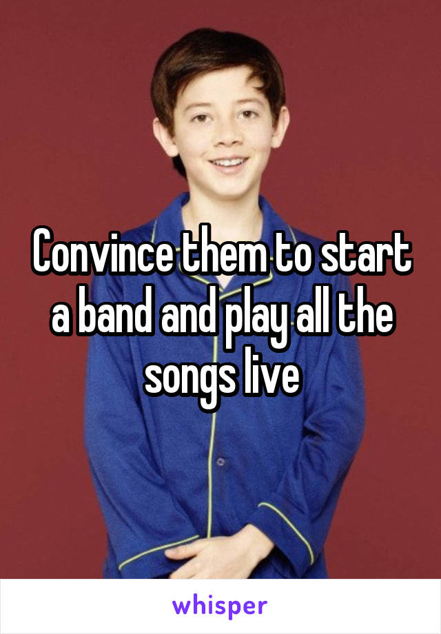 Convince them to start a band and play all the songs live