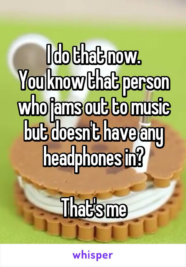 I do that now.
You know that person who jams out to music but doesn't have any headphones in?

That's me