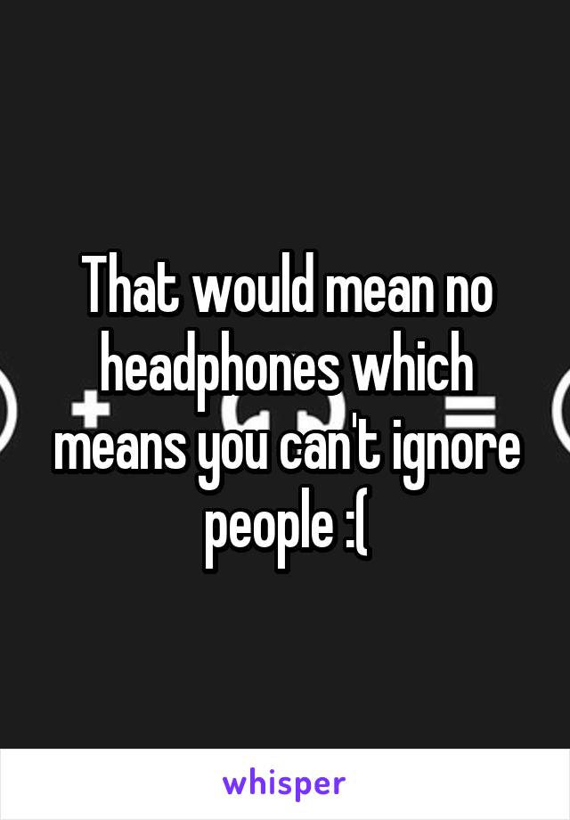 That would mean no headphones which means you can't ignore people :(