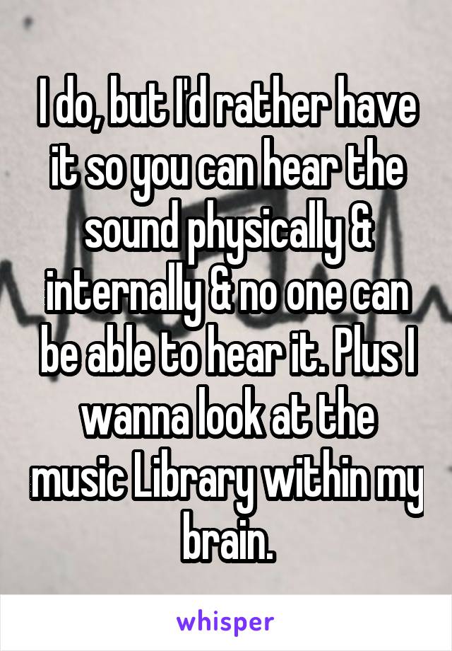 I do, but I'd rather have it so you can hear the sound physically & internally & no one can be able to hear it. Plus I wanna look at the music Library within my brain.