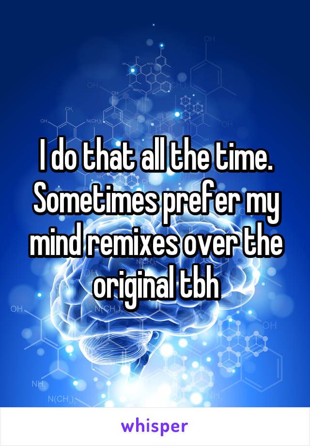 I do that all the time. Sometimes prefer my mind remixes over the original tbh