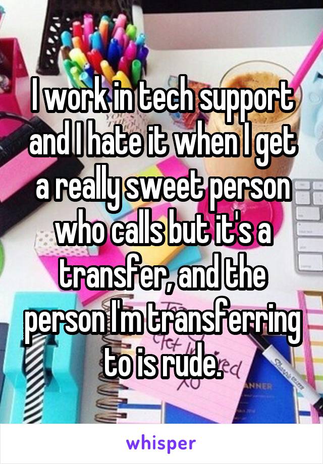 I work in tech support and I hate it when I get a really sweet person who calls but it's a transfer, and the person I'm transferring to is rude.