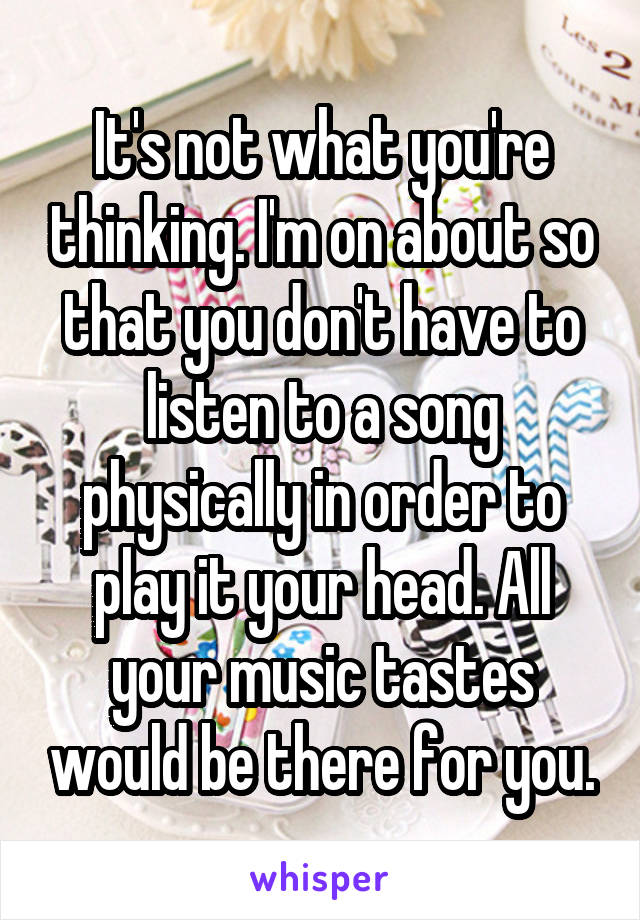 It's not what you're thinking. I'm on about so that you don't have to listen to a song physically in order to play it your head. All your music tastes would be there for you.