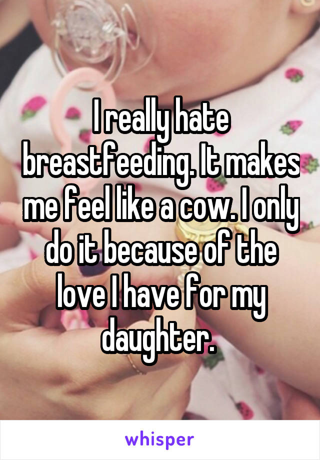 I really hate breastfeeding. It makes me feel like a cow. I only do it because of the love I have for my daughter. 