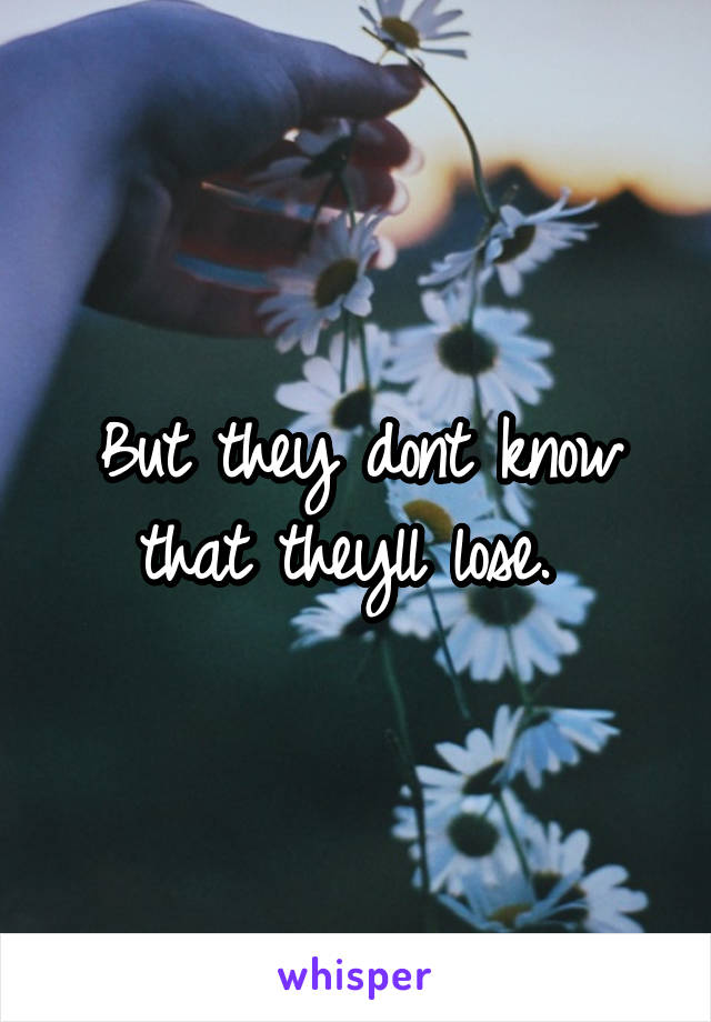 But they dont know that theyll lose. 