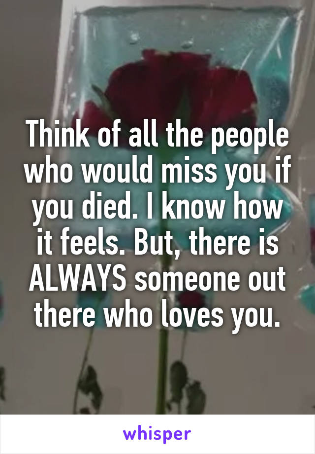 Think of all the people who would miss you if you died. I know how it feels. But, there is ALWAYS someone out there who loves you.