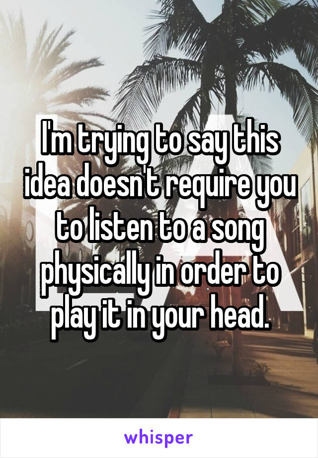 I'm trying to say this idea doesn't require you to listen to a song physically in order to play it in your head.