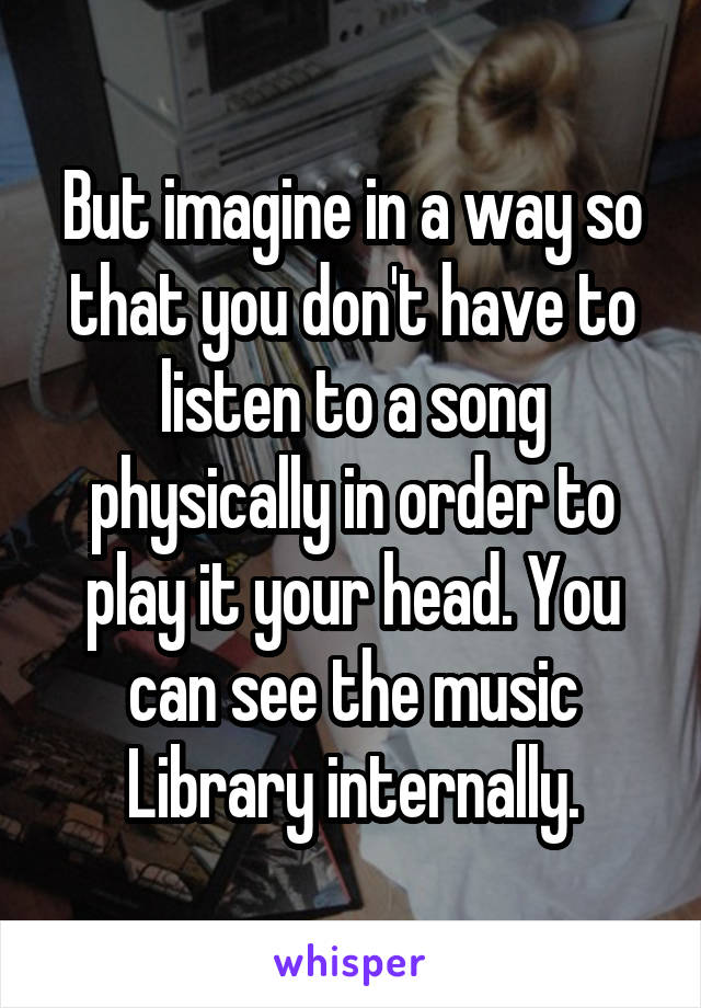 But imagine in a way so that you don't have to listen to a song physically in order to play it your head. You can see the music Library internally.