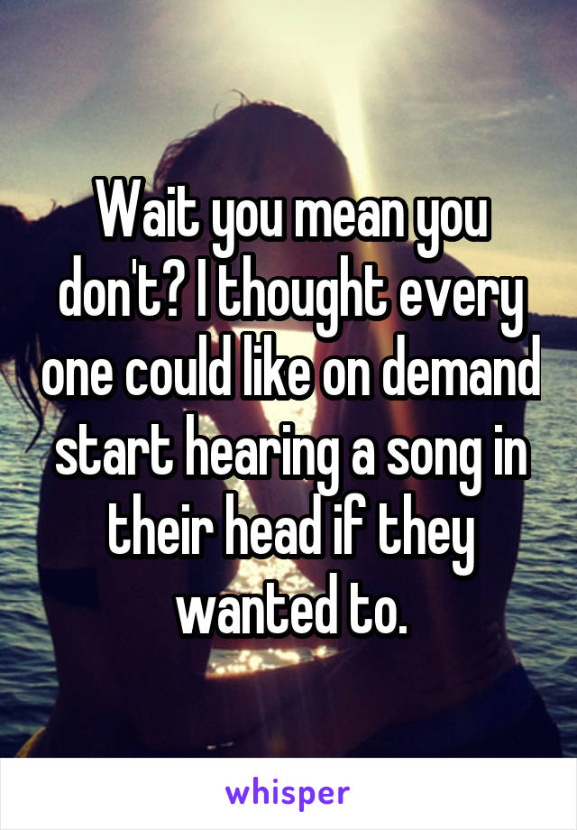 Wait you mean you don't? I thought every one could like on demand start hearing a song in their head if they wanted to.