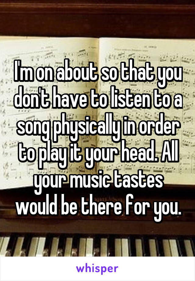 I'm on about so that you don't have to listen to a song physically in order to play it your head. All your music tastes would be there for you.