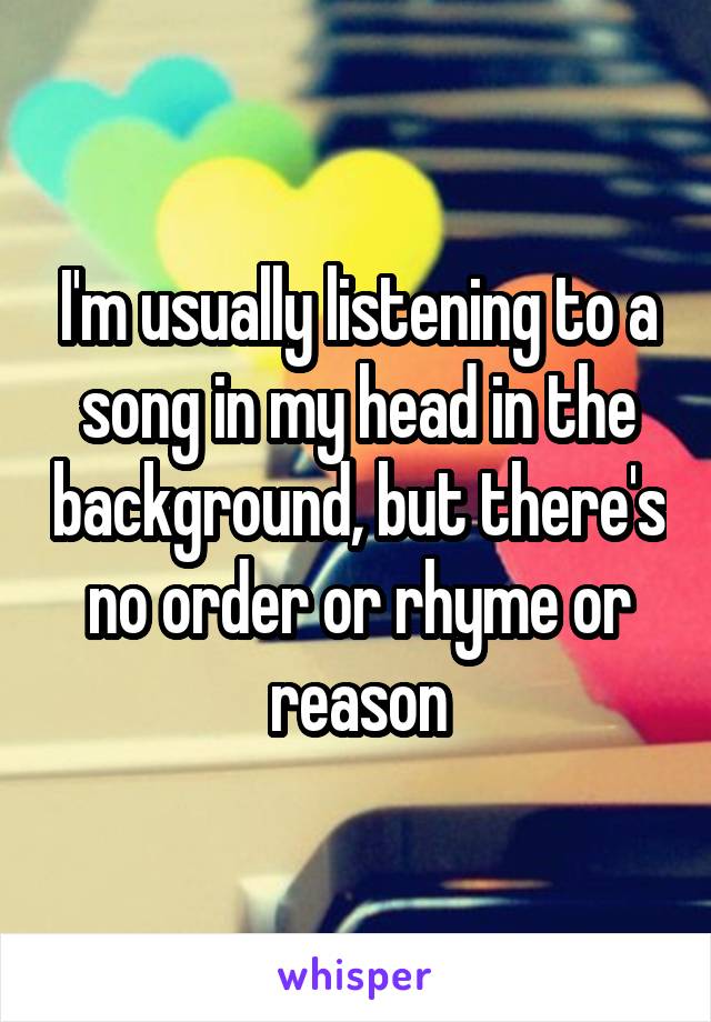 I'm usually listening to a song in my head in the background, but there's no order or rhyme or reason