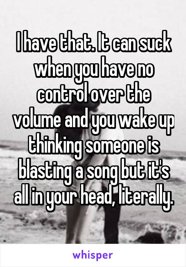 I have that. It can suck when you have no control over the volume and you wake up thinking someone is blasting a song but it's all in your head, literally. 