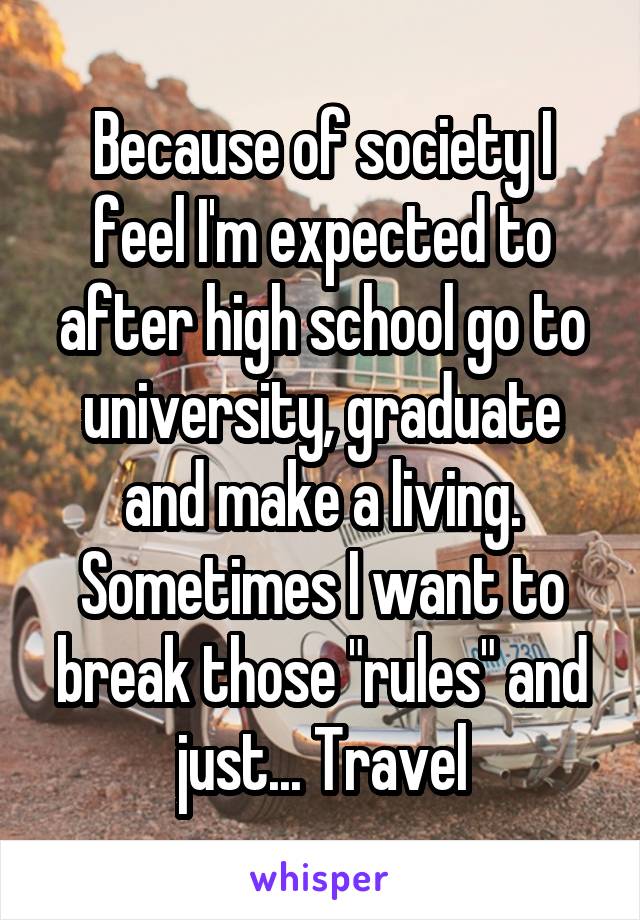 Because of society I feel I'm expected to after high school go to university, graduate and make a living. Sometimes I want to break those "rules" and just... Travel