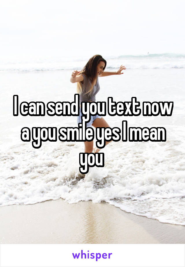 I can send you text now a you smile yes I mean you 