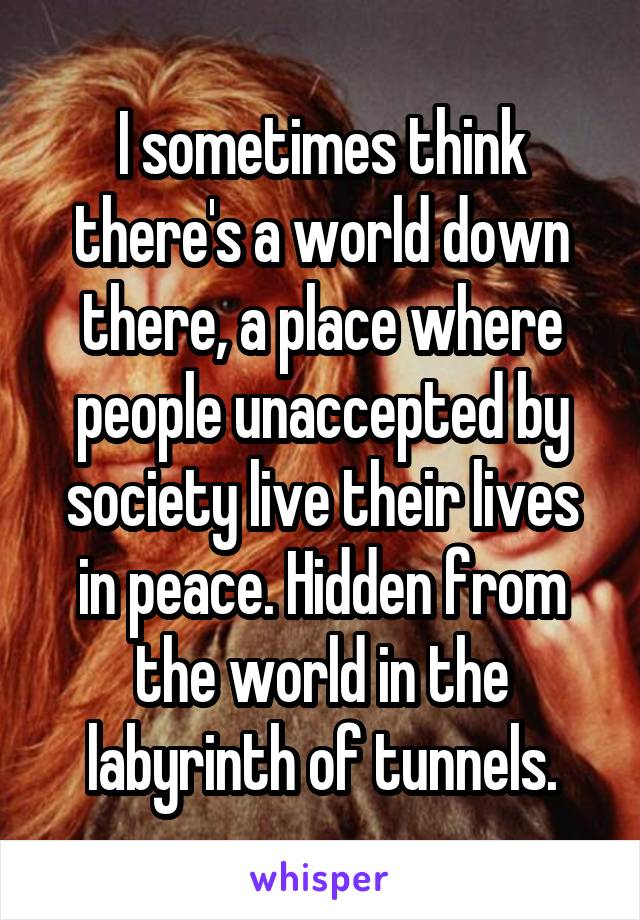 I sometimes think there's a world down there, a place where people unaccepted by society live their lives in peace. Hidden from the world in the labyrinth of tunnels.