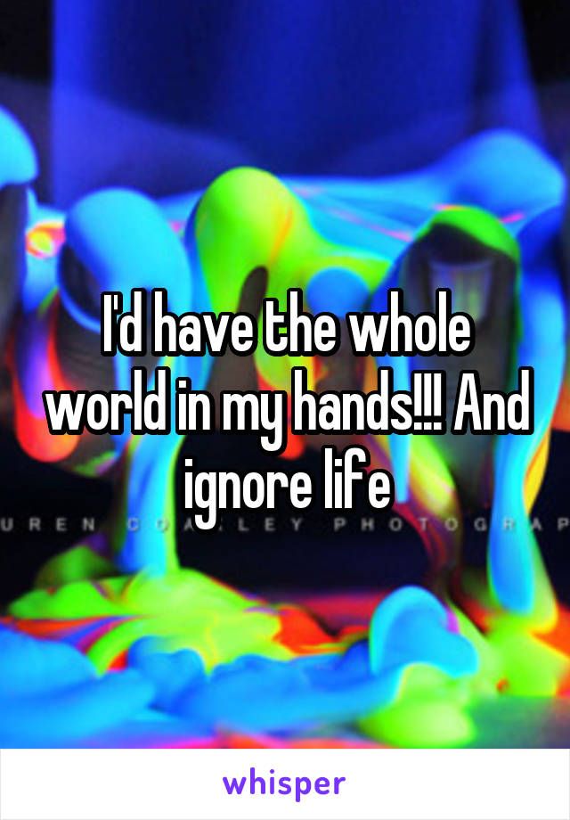 I'd have the whole world in my hands!!! And ignore life