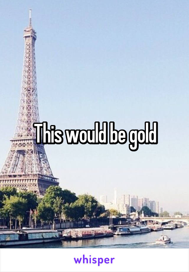 This would be gold