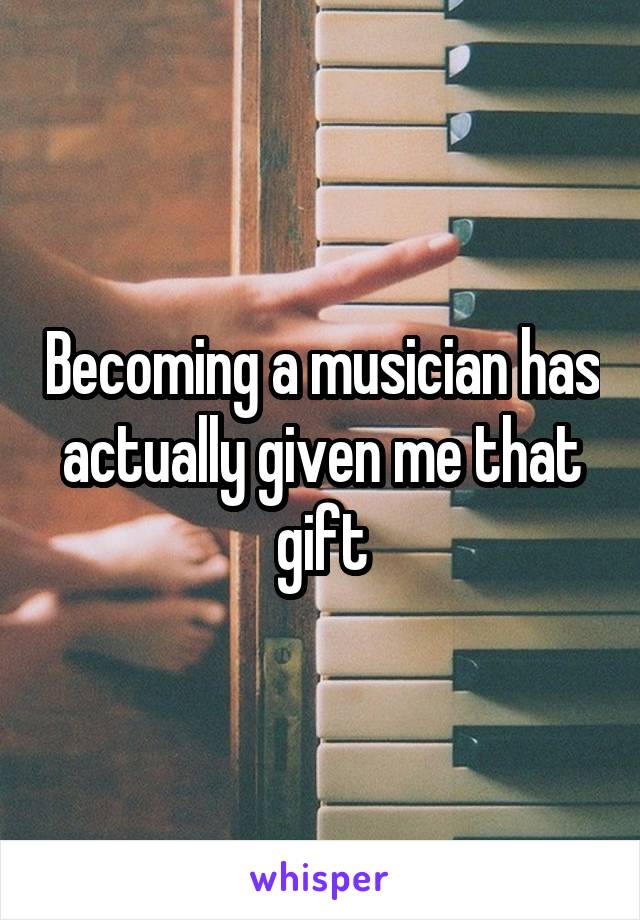 Becoming a musician has actually given me that gift