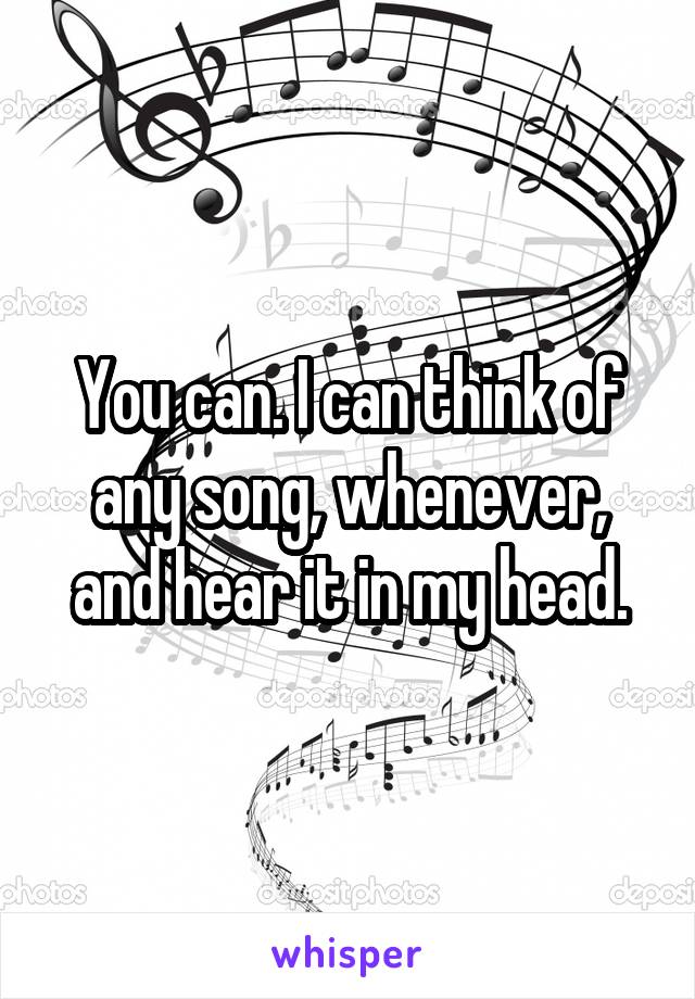 You can. I can think of any song, whenever, and hear it in my head.