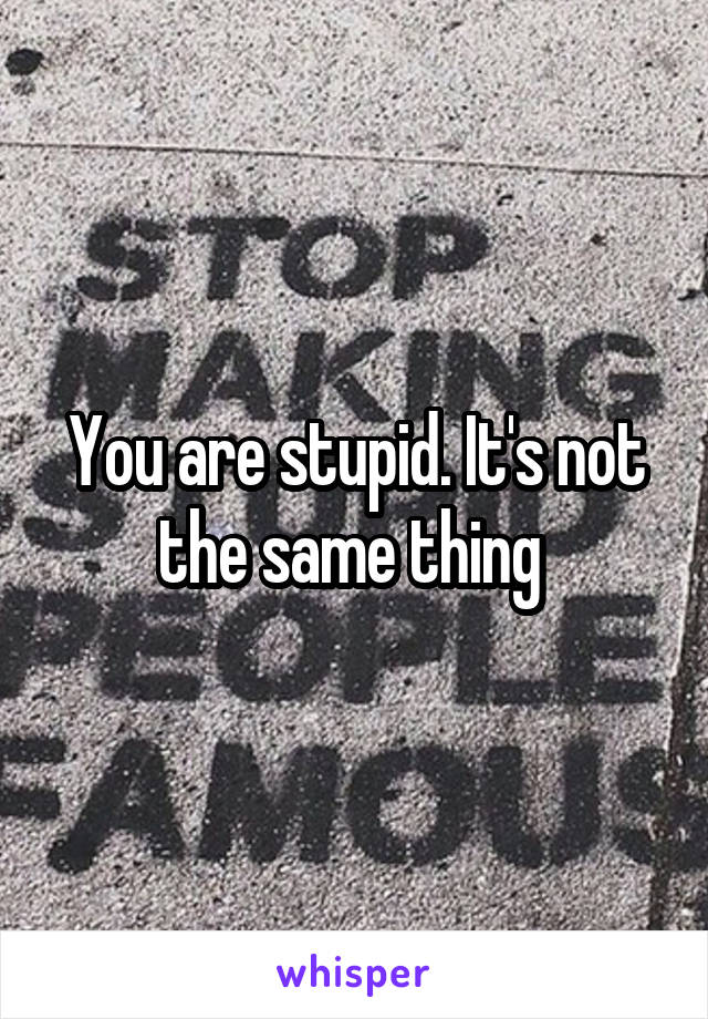 You are stupid. It's not the same thing 