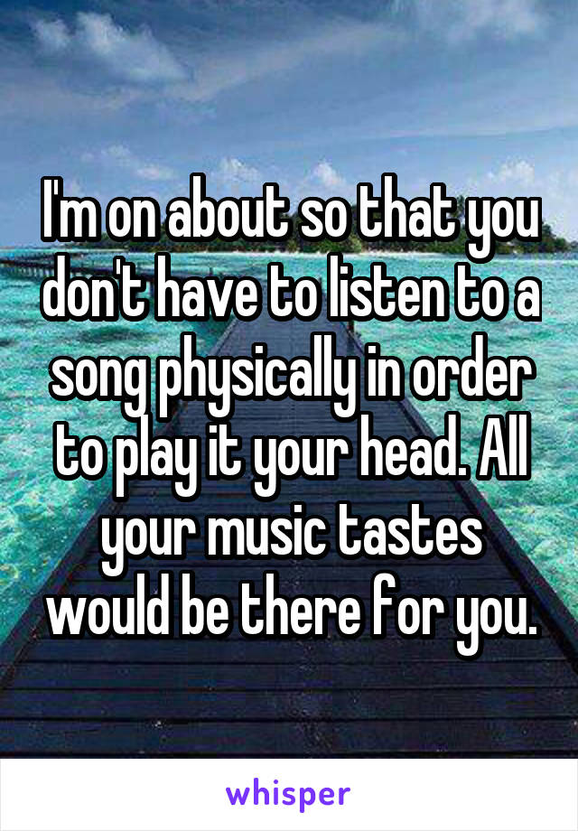 I'm on about so that you don't have to listen to a song physically in order to play it your head. All your music tastes would be there for you.