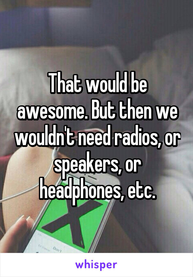 That would be awesome. But then we wouldn't need radios, or speakers, or headphones, etc.