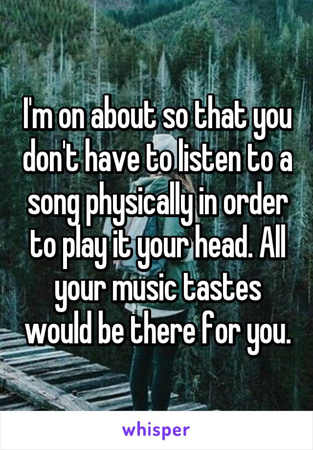 I'm on about so that you don't have to listen to a song physically in order to play it your head. All your music tastes would be there for you.