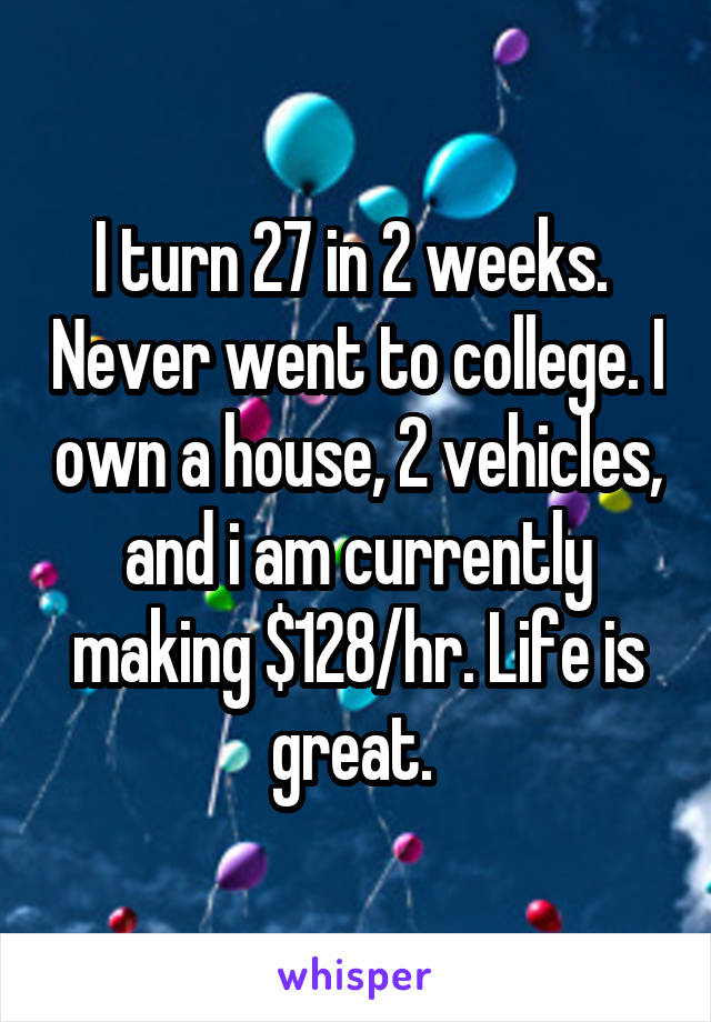 I turn 27 in 2 weeks.  Never went to college. I own a house, 2 vehicles, and i am currently making $128/hr. Life is great. 