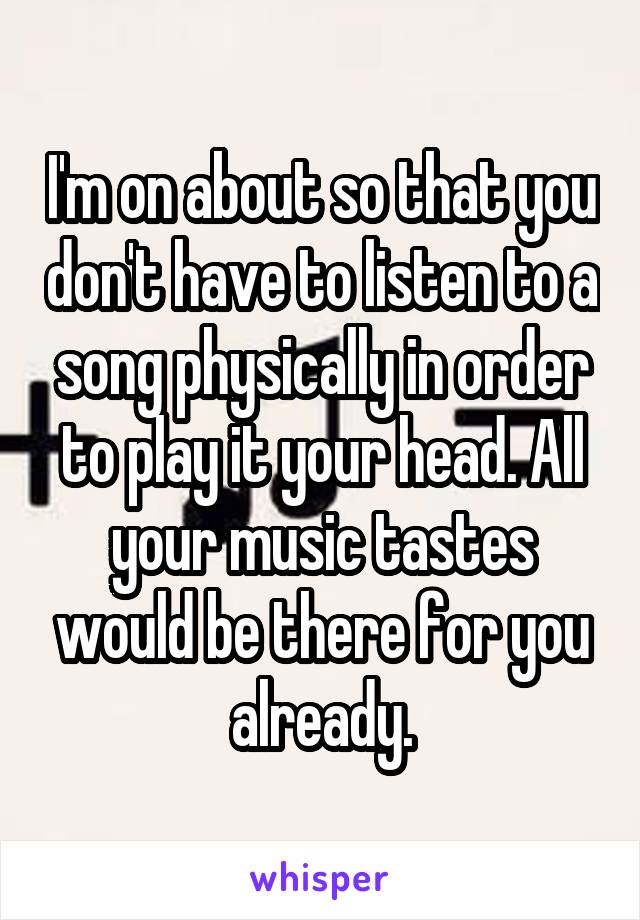 I'm on about so that you don't have to listen to a song physically in order to play it your head. All your music tastes would be there for you already.