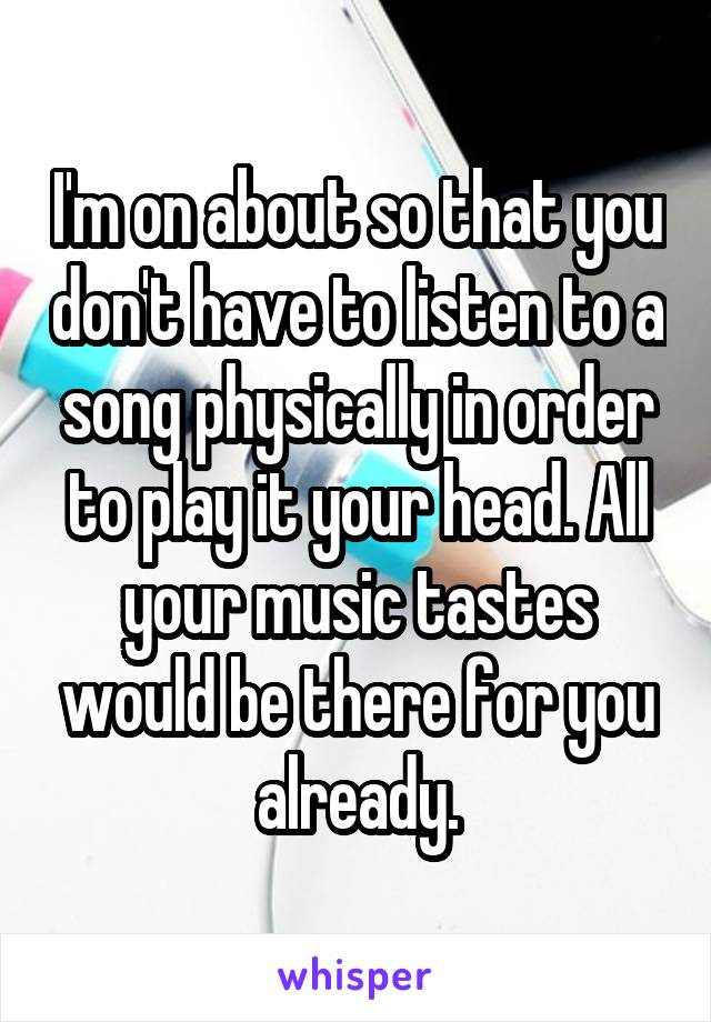 I'm on about so that you don't have to listen to a song physically in order to play it your head. All your music tastes would be there for you already.