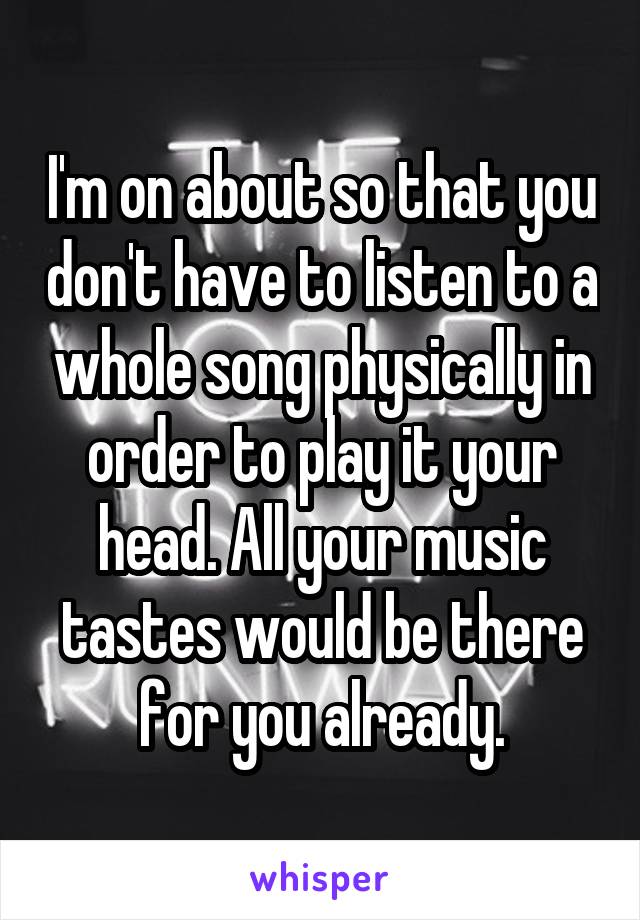 I'm on about so that you don't have to listen to a whole song physically in order to play it your head. All your music tastes would be there for you already.