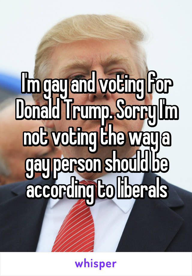 I'm gay and voting for Donald Trump. Sorry I'm not voting the way a gay person should be according to liberals