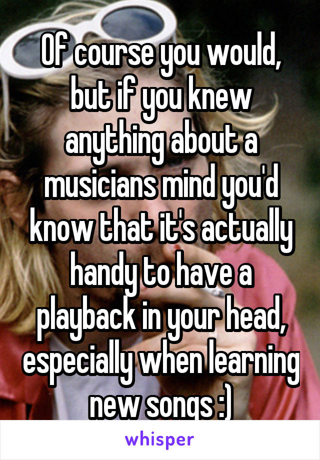 Of course you would, but if you knew anything about a musicians mind you'd know that it's actually handy to have a playback in your head, especially when learning new songs :)