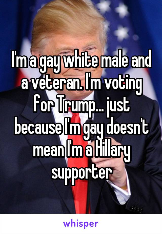 I'm a gay white male and a veteran. I'm voting for Trump... just because I'm gay doesn't mean I'm a Hillary supporter