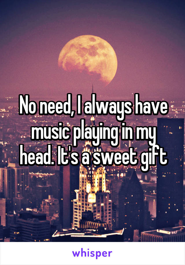 No need, I always have music playing in my head. It's a sweet gift