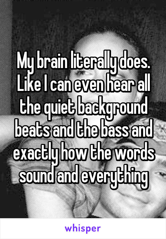 My brain literally does. Like I can even hear all the quiet background beats and the bass and exactly how the words sound and everything