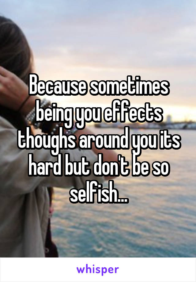 Because sometimes being you effects thoughs around you its hard but don't be so selfish...